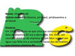 Vitamina B6.Nome: Vitamina B6Outros nomes: piridoxina, piridoxol, piridoxamina e piridoxal.História:Em 1926, verificou-se que uma das conseqüências da falta de vitamina B2 era a dermatite. Em 1936, um cientista separou da vitamina B2 um fator solúvel em água cuja falta era a verdadeira causa das dermatites a que chamou vitamina B6.