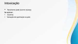 Intoxicação
• Raramente pode ocorrer excesso
Se ocorrer:
• Coceiras
• Sensação de queimação na pele
 