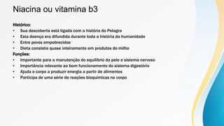 Niacina ou vitamina b3
Histórico:
• Sua descoberta está ligada com a história do Pelagra
• Esta doença era difundida durante toda a história da humanidade
• Entre povos empobrecidos
• Dieta consistia quase inteiramente em produtos do milho
Funções:
• Importante para a manutenção do equilíbrio da pele e sistema nervoso
• Importância relevante ao bom funcionamento do sistema digestório
• Ajuda o corpo a produzir energia a partir de alimentos
• Participa de uma série de reações bioquímicas no corpo
 