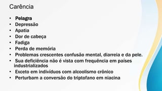 Carência
• Pelagra
• Depressão
• Apatia
• Dor de cabeça
• Fadiga
• Perda de memória
• Problemas crescentes confusão mental, diarreia e da pele.
• Sua deficiência não é vista com frequência em países
industrializados
• Exceto em indivíduos com alcoolismo crônico
• Perturbam a conversão do triptofano em niacina
 
