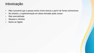 intoxicação
• Não é provável que a pessoa tenha níveis tóxicos a partir de fontes alimentares
• No entanto, a suplementação em doses elevadas pode causar:
• Pele avermelhada
• Náuseas e vômitos
• Danos ao fígado
 