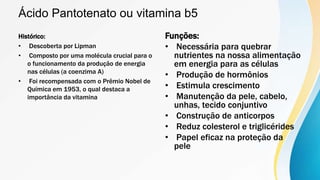 Ácido Pantotenato ou vitamina b5
Histórico:
• Descoberta por Lipman
• Composto por uma molécula crucial para o
o funcionamento da produção de energia
nas células (a coenzima A)
• Foi recompensada com o Prêmio Nobel de
Química em 1953, o qual destaca a
importância da vitamina
Funções:
• Necessária para quebrar
nutrientes na nossa alimentação
em energia para as células
• Produção de hormônios
• Estimula crescimento
• Manutenção da pele, cabelo,
unhas, tecido conjuntivo
• Construção de anticorpos
• Reduz colesterol e triglicérides
• Papel eficaz na proteção da
pele
 