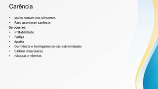 Carência
• Muito comum nos alimentos
• Raro acontecer carência
Se ocorrer:
• Irritabilidade
• Fadiga
• Apatia
• Dormência e formigamento das extremidades
• Cãibras musculares
• Náuseas e vômitos
 
