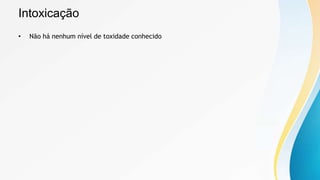 Intoxicação
• Não há nenhum nível de toxidade conhecido
 