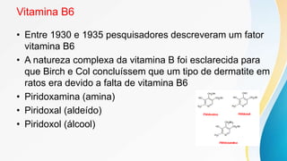 Vitamina B6
• Entre 1930 e 1935 pesquisadores descreveram um fator
vitamina B6
• A natureza complexa da vitamina B foi esclarecida para
que Birch e Col concluíssem que um tipo de dermatite em
ratos era devido a falta de vitamina B6
• Piridoxamina (amina)
• Piridoxal (aldeído)
• Piridoxol (álcool)
 