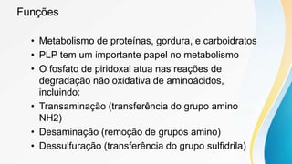 Funções
• Metabolismo de proteínas, gordura, e carboidratos
• PLP tem um importante papel no metabolismo
• O fosfato de piridoxal atua nas reações de
degradação não oxidativa de aminoácidos,
incluindo:
• Transaminação (transferência do grupo amino
NH2)
• Desaminação (remoção de grupos amino)
• Dessulfuração (transferência do grupo sulfidrila)
 