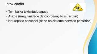 Intoxicação
• Tem baixa toxicidade aguda
• Ataxia (irregularidade da coordenação muscular)
• Neuropatia sensorial (dano no sistema nervoso periférico)
 