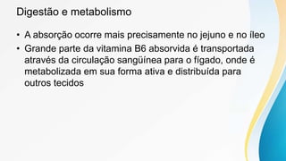 Digestão e metabolismo
• A absorção ocorre mais precisamente no jejuno e no íleo
• Grande parte da vitamina B6 absorvida é transportada
através da circulação sangüínea para o fígado, onde é
metabolizada em sua forma ativa e distribuída para
outros tecidos
 