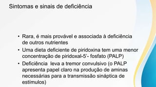 Sintomas e sinais de deficiência
• Rara, é mais provável e associada à deficiência
de outros nutrientes
• Uma dieta deficiente de piridoxina tem uma menor
concentração de piridoxal-5’- fosfato (PALP)
• Deficiência leva a tremor convulsivo (o PALP
apresenta papel claro na produção de aminas
necessárias para a transmissão sináptica de
estímulos)
 
