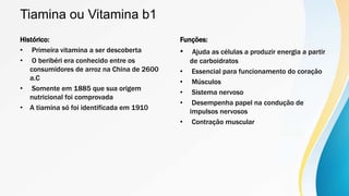Tiamina ou Vitamina b1
Histórico:
• Primeira vitamina a ser descoberta
• O beribéri era conhecido entre os
consumidores de arroz na China de 2600
a.C
• Somente em 1885 que sua origem
nutricional foi comprovada
• A tiamina só foi identificada em 1910
Funções:
• Ajuda as células a produzir energia a partir
de carboidratos
• Essencial para funcionamento do coração
• Músculos
• Sistema nervoso
• Desempenha papel na condução de
impulsos nervosos
• Contração muscular
 