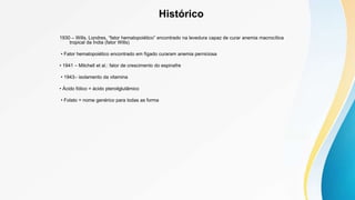 Histórico
1930 – Wills, Londres, “fator hematopoiético” encontrado na levedura capaz de curar anemia macrocítica
tropical da Índia (fator Wills)
• Fator hematopoiético encontrado em fígado curaram anemia perniciosa
• 1941 – Mitchell et al.: fator de crescimento do espinafre
• 1943– isolamento da vitamina
• Ácido fólico = ácido pteroilglutâmico
• Folato = nome genérico para todas as forma
 