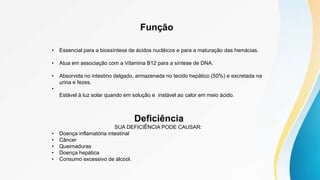 Função
• Essencial para a biossíntese de ácidos nucléicos e para a maturação das hemácias.
• Atua em associação com a Vitamina B12 para a síntese de DNA.
• Absorvida no intestino delgado, armazenada no tecido hepático (50%) e excretada na
urina e fezes.
•
Estável à luz solar quando em solução e instável ao calor em meio ácido.
Deficiência
SUA DEFICIÊNCIA PODE CAUSAR:
• Doença inflamatória intestinal
• Câncer
• Queimaduras
• Doença hepática
• Consumo excessivo de álcool.
 