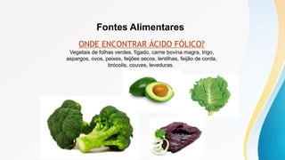 Fontes Alimentares
ONDE ENCONTRAR ÁCIDO FÓLICO?
Vegetais de folhas verdes, fígado, carne bovina magra, trigo,
aspargos, ovos, peixes, feijões secos, lentilhas, feijão de corda,
brócolis, couves, leveduras.
 