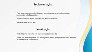 Suplementação
• Pode ser encontrado em farmácias em forma de suplemento medicamentoso,
comprimido, solução ou gotas.
• Nomes comerciais: Folicil, Enfol, Folacin, Acfol ou Endofolin.
• Média de preço: R$7 a R$22.
Intoxicação
• Ácido fólico nos alimentos não oferece risco de intoxicação.
• Porém não deve ultrapassar 1000 microgramas por dia, pois pode dificultar a detecção
de deficiência de Vitamina B12.
 