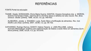 REFERÊNCIAS
FONTE:Portal da educação
THAME, Gizele; SHINOHARA, Elvira Maria Guerra; SANTOS, Hosana Gonçalves dos e MORON,
Antonio Fernandes.Folato, vitamina B12 e ferritina sérica e defeitos do tubo neural. Rev. Bras.
Ginecol. Obstet. [online]. 1998, vol.20, n.8, pp. 449-453.
ALABURDA, Janete e SHUNDO, Luzia. Ácido fólico e fortificação de alimentos. Rev. Inst.
Adolfo Lutz (Impr.) [online]. 2007, vol.66, n.2, pp. 95-102.
CATHARINO, Rodrigo Ramos; GODOY, Helena Teixeira e LIMA-PALLONE, Juliana
Azevedo.Metodologia analítica para determinação de folatos e ácido fólico em alimentos.Quím.
Nova [online]. 2006, vol.29, n.5, pp. 972-976.
 