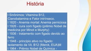 História
l Sinônimos: Vitamina B12,
Cianobalamina e Fator intrínseco.
l 1820 - Anemia mortal: Anemia perniciosa
l 1926 - cura com fígado (prêmio Nobel de
medicina por Minot e Murphy)
l 1936 - tratamento com figado devido ao
ferro
l 1948 - princípio ativo no fígado:
isolamento da Vit. B12 (Merck, EUA)M
l 1964 - Prêmio Nobel de Química -
 