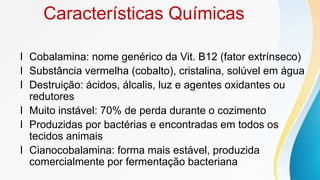 Características Químicas
l Cobalamina: nome genérico da Vit. B12 (fator extrínseco)
l Substância vermelha (cobalto), cristalina, solúvel em água
l Destruição: ácidos, álcalis, luz e agentes oxidantes ou
redutores
l Muito instável: 70% de perda durante o cozimento
l Produzidas por bactérias e encontradas em todos os
tecidos animais
l Cianocobalamina: forma mais estável, produzida
comercialmente por fermentação bacteriana
 