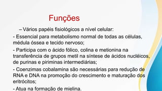 Funções
– Vários papéis fisiológicos a nível celular:
- Essencial para metabolismo normal de todas as células,
médula óssea e tecido nervoso;
- Participa com o ácido fólico, colina e metionina na
transferência de grupos metil na síntese de ácidos nucléicos,
de purinas e piriminas intermediárias;
- Coenzimas cobalamina são necessárias para redução de
RNA e DNA na promoção do crescimento e maturação dos
eritrócitos;
- Atua na formação de mielina.
 