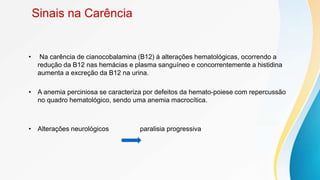 Sinais na Carência
• Na carência de cianocobalamina (B12) á alterações hematológicas, ocorrendo a
redução da B12 nas hemácias e plasma sanguíneo e concorrentemente a histidina
aumenta a excreção da B12 na urina.
• A anemia perciniosa se caracteriza por defeitos da hemato-poiese com repercussão
no quadro hematológico, sendo uma anemia macrocítica.
• Alterações neurológicos paralisia progressiva
 