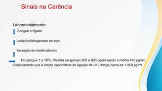 Sinais na Carência
Laboratorialmente:
Sangue e fígado
Lacta-todiidrogenase no soro
Excreção do metilmalonato
No sangue 1 a 10%, Plasma sanguíneo 200 a 900 pg/ml sendo a média 450 pg/ml,
Considerando que a média capacidade de ligação da B12 atinge cerca de 1,850 pg/ml
 