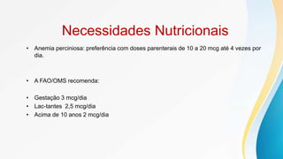 Necessidades Nutricionais
• Anemia perciniosa: preferência com doses parenterais de 10 a 20 mcg até 4 vezes por
dia.
• A FAO/OMS recomenda:
• Gestação 3 mcg/dia
• Lac-tantes 2,5 mcg/dia
• Acima de 10 anos 2 mcg/dia
 