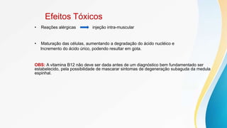 Efeitos Tóxicos
• Reações alérgicas injeção intra-muscular
• Maturação das células, aumentando a degradação do ácido nucléico e
Incremento do ácido úrico, podendo resultar em gota.
OBS: A vitamina B12 não deve ser dada antes de um diagnóstico bem fundamentado ser
estabelecido, pela possibilidade de mascarar sintomas de degeneração subaguda da medula
espinhal.
 