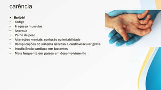 carência
• Beribéri
• Fadiga
• Fraqueza muscular
• Anorexia
• Perda de peso
• Alterações mentais: confusão ou irritabilidade
• Complicações do sistema nervoso e cardiovascular grave
• Insuficiência cardíaca em lactentes
• Mais frequente em países em desenvolvimento
 