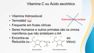 Vitamina C ou Ácido ascórbico
• Vitamina Hidrosolúvel
• Termolábil
• Frequente em frutas cítricas
• Seres Humanos e outros primatas são os únicos
mamíferos que não sintetizam o AA
• Encontra-se na natureza sob duas formas:
Reduzida ou Oxidada (ácido deidroascórbico)
Gulonolactona-oxidase
 