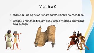Vitamina C
• 1515 A.C. os egípcios tinham conhecimento do escorbuto
• Gregos e romanos tiveram suas forças militares dizimadas
pela doença
 