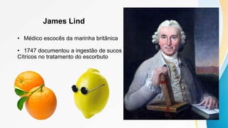 James Lind
• Médico escocês da marinha britânica
• 1747 documentou a ingestão de sucos
Cítricos no tratamento do escorbuto
 