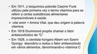 • Em 1911, o bioquímico polonês Casimir Funk
utilizou pela primeira vez o termo vitamina para se
referir a certas substâncias alimentares
imprescindíveis à saúde.
 vital amin = Amina Vital, que deu origem à palavra
vitamina
• Em 1919 Drummond propôs chamar o fator
antiescorbútico de "C“
• Em 1928, o cientista húngaro Albert von Szent-
Gyorgyi descobriu e isolou o fator antiescorbuto
em vários alimentos, denominando-o vitamina C
 