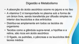 Digestão e Metabolismo
• A absorção do ácido ascórbico ocorre no jejuno e no íleo
• A vitamina C é transportada no plasma sob a forma de
um ânion livre, sendo transferida por difusão simples no
interior dos leucócitos e dos eritrócitos
• Distribui-se amplamente em todos os tecidos do
organismo
• Tecidos como a glândula supra-renal, a hipófise e a
retina, são ricos em ácido ascórbico
• O fígado, os pulmões, o pâncreas e os leucócitos têm
teores médios
 