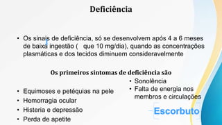 • Os sinais de deficiência, só se desenvolvem após 4 a 6 meses
de baixa ingestão ( que 10 mg/dia), quando as concentrações
plasmáticas e dos tecidos diminuem consideravelmente
Os primeiros sintomas de deficiência são
• Equimoses e petéquias na pele
• Hemorragia ocular
• Histeria e depressão
• Perda de apetite
• Sonolência
• Falta de energia nos
membros e circulações
Deficiência
 