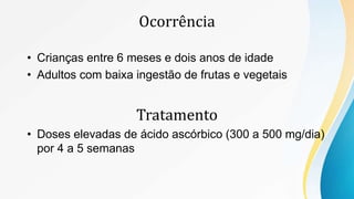 Ocorrência
• Crianças entre 6 meses e dois anos de idade
• Adultos com baixa ingestão de frutas e vegetais
Tratamento
• Doses elevadas de ácido ascórbico (300 a 500 mg/dia)
por 4 a 5 semanas
 