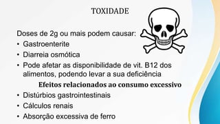 TOXIDADE
Doses de 2g ou mais podem causar:
• Gastroenterite
• Diarreia osmótica
• Pode afetar as disponibilidade de vit. B12 dos
alimentos, podendo levar a sua deficiência
Efeitos relacionados ao consumo excessivo
• Distúrbios gastrointestinais
• Cálculos renais
• Absorção excessiva de ferro
 