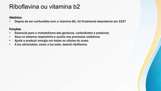 Riboflavina ou vitamina b2
Histórico:
• Depois de ser confundida com a vitamina B1, foi finalmente descoberta em 1937
Funções:
• Essencial para o metabolismo das gorduras, carboidratos e proteínas
• Atua no sistema respiratório e auxilia nos processos oxidativos
• Ajuda a produzir energia em todas as células do corpo
• A luz ultravioleta, como a luz solar, destrói riboflavina
 