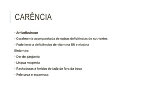 CARÊNCIA
• Arriboflavinose
• Geralmente acompanhada de outras deficiências de nutrientes
• Pode levar a deficiências de vitamina B6 e niacina
Sintomas:
• Dor de garganta
• Língua magenta
• Rachaduras e feridas do lado de fora da boca
• Pele seca e escamosa
 