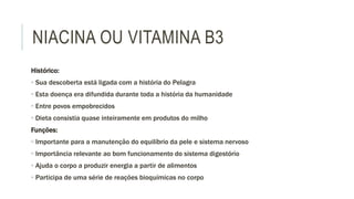 NIACINA OU VITAMINA B3
Histórico:
• Sua descoberta está ligada com a história do Pelagra
• Esta doença era difundida durante toda a história da humanidade
• Entre povos empobrecidos
• Dieta consistia quase inteiramente em produtos do milho
Funções:
• Importante para a manutenção do equilíbrio da pele e sistema nervoso
• Importância relevante ao bom funcionamento do sistema digestório
• Ajuda o corpo a produzir energia a partir de alimentos
• Participa de uma série de reações bioquímicas no corpo
 
