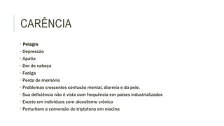 CARÊNCIA
• Pelagra
• Depressão
• Apatia
• Dor de cabeça
• Fadiga
• Perda de memória
• Problemas crescentes confusão mental, diarreia e da pele.
• Sua deficiência não é vista com frequência em países industrializados
• Exceto em indivíduos com alcoolismo crônico
• Perturbam a conversão do triptofano em niacina
 