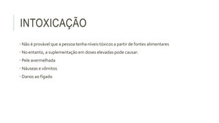 INTOXICAÇÃO
• Não é provável que a pessoa tenha níveis tóxicos a partir de fontes alimentares
• No entanto, a suplementação em doses elevadas pode causar:
• Pele avermelhada
• Náuseas e vômitos
• Danos ao fígado
 