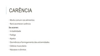 CARÊNCIA
• Muito comum nos alimentos
• Raro acontecer carência
Se ocorrer:
• Irritabilidade
• Fadiga
• Apatia
• Dormência e formigamento das extremidades
• Cãibras musculares
• Náuseas e vômitos
 