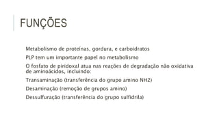 FUNÇÕES
Metabolismo de proteínas, gordura, e carboidratos
PLP tem um importante papel no metabolismo
O fosfato de piridoxal atua nas reações de degradação não oxidativa
de aminoácidos, incluindo:
Transaminação (transferência do grupo amino NH2)
Desaminação (remoção de grupos amino)
Dessulfuração (transferência do grupo sulfidrila)
 
