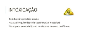 INTOXICAÇÃO
Tem baixa toxicidade aguda
Ataxia (irregularidade da coordenação muscular)
Neuropatia sensorial (dano no sistema nervoso periférico)
 