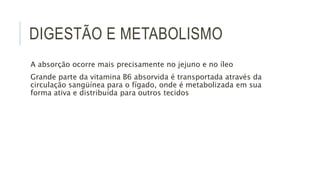DIGESTÃO E METABOLISMO
A absorção ocorre mais precisamente no jejuno e no íleo
Grande parte da vitamina B6 absorvida é transportada através da
circulação sangüínea para o fígado, onde é metabolizada em sua
forma ativa e distribuída para outros tecidos
 