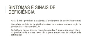 SINTOMAS E SINAIS DE
DEFICIÊNCIA
Rara, é mais provável e associada à deficiência de outros nutrientes
Uma dieta deficiente de piridoxina tem uma menor concentração de
piridoxal-5’- fosfato (PALP)
Deficiência leva a tremor convulsivo (o PALP apresenta papel claro
na produção de aminas necessárias para a transmissão sináptica de
estímulos)
 