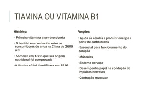 TIAMINA OU VITAMINA B1
Histórico:
• Primeira vitamina a ser descoberta
• O beribéri era conhecido entre os
consumidores de arroz na China de 2600
a.C
• Somente em 1885 que sua origem
nutricional foi comprovada
•A tiamina só foi identificada em 1910
Funções:
• Ajuda as células a produzir energia a
partir de carboidratos
• Essencial para funcionamento do
coração
• Músculos
• Sistema nervoso
• Desempenha papel na condução de
impulsos nervosos
• Contração muscular
 