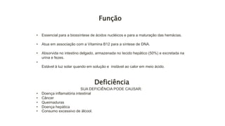 Função
• Essencial para a biossíntese de ácidos nucléicos e para a maturação das hemácias.
• Atua em associação com a Vitamina B12 para a síntese de DNA.
• Absorvida no intestino delgado, armazenada no tecido hepático (50%) e excretada na
urina e fezes.
•
Estável à luz solar quando em solução e instável ao calor em meio ácido.
Deficiência
SUA DEFICIÊNCIA PODE CAUSAR:
• Doença inflamatória intestinal
• Câncer
• Queimaduras
• Doença hepática
• Consumo excessivo de álcool.
 