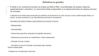 Deficiência na gravidez
• O folato é um nutriente envolvido na síntese de DNA e RNA, na proliferação de tecidos maternos
(especialmente o mamário), no crescimento fetal e placentário e no desenvolvimento do sistema nervoso
do concepto.
A deficiência de folato está associada aos defeitos do fechamento do tubo neural e outras malformações fetais, ao
aborto, ao parto prematuro e ao descolamento prematuro da placenta.
FATORES DE RISCO PARA A DEFICIÊNCIA DO ÁCIDO FÓLICO:
- Multiparidade.
- Gemelaridade.
- Hiperemese gravídica (redução da ingestão alimentar).
- Adolescência (aumento do metabolismo, dieta inadequada).
- Infecção do trato urinário.
- Hemólise (consumo de folato aumentado pela medula)
Dietas inadequadas.
- Estados de má absorção nutricional.
 