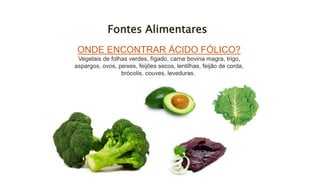 Fontes Alimentares
ONDE ENCONTRAR ÁCIDO FÓLICO?
Vegetais de folhas verdes, fígado, carne bovina magra, trigo,
aspargos, ovos, peixes, feijões secos, lentilhas, feijão de corda,
brócolis, couves, leveduras.
 