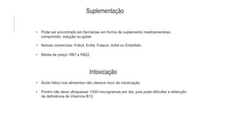 Suplementação
• Pode ser encontrado em farmácias em forma de suplemento medicamentoso,
comprimido, solução ou gotas.
• Nomes comerciais: Folicil, Enfol, Folacin, Acfol ou Endofolin.
• Média de preço: R$7 a R$22.
Intoxicação
• Ácido fólico nos alimentos não oferece risco de intoxicação.
• Porém não deve ultrapassar 1000 microgramas por dia, pois pode dificultar a detecção
de deficiência de Vitamina B12.
 